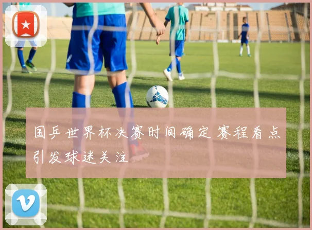 国乒世界杯决赛时间确定 赛程看点引发球迷关注