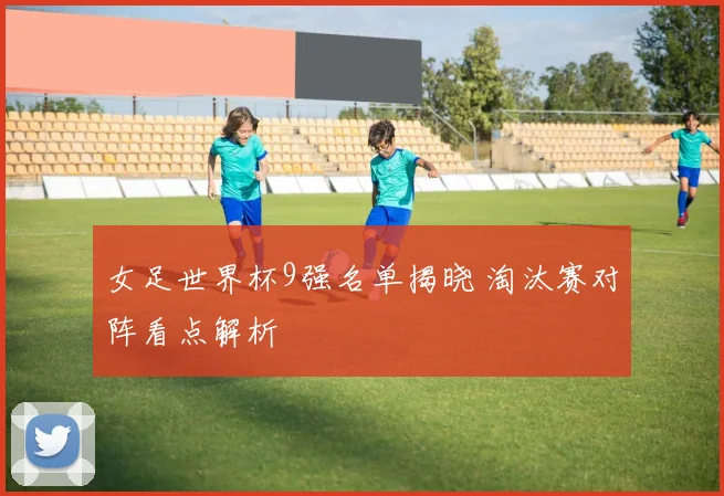 女足世界杯9强名单揭晓 淘汰赛对阵看点解析