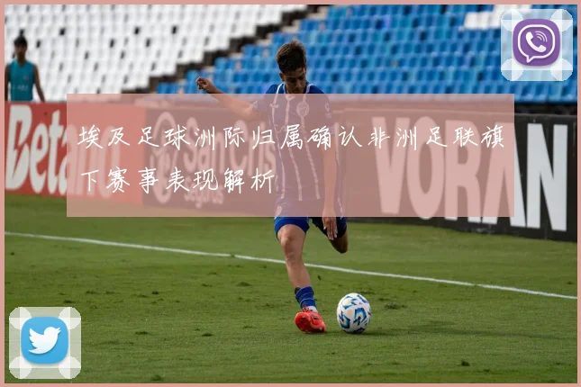 埃及足球洲际归属确认非洲足联旗下赛事表现解析