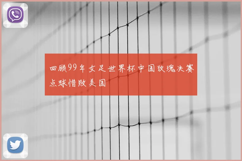 回顾99年女足世界杯中国玫瑰决赛点球惜败美国