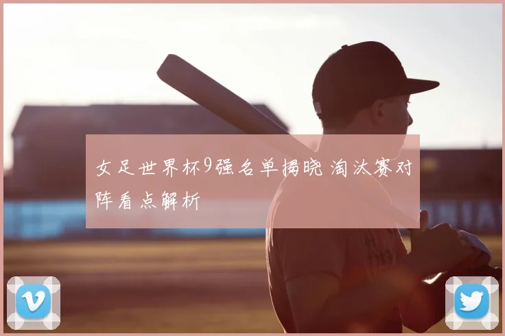 女足世界杯9强名单揭晓 淘汰赛对阵看点解析
