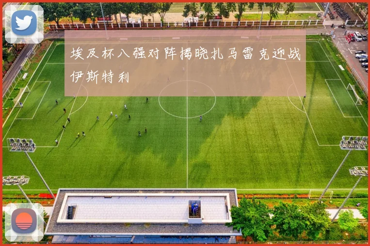 埃及杯八强对阵揭晓扎马雷克迎战伊斯特利