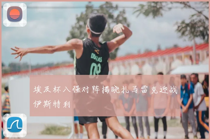 埃及杯八强对阵揭晓扎马雷克迎战伊斯特利