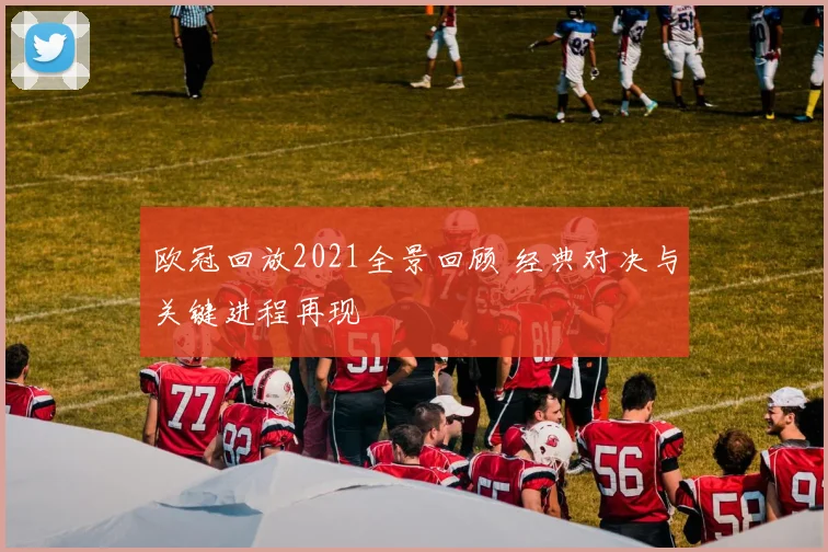 欧冠回放2021全景回顾 经典对决与关键进程再现