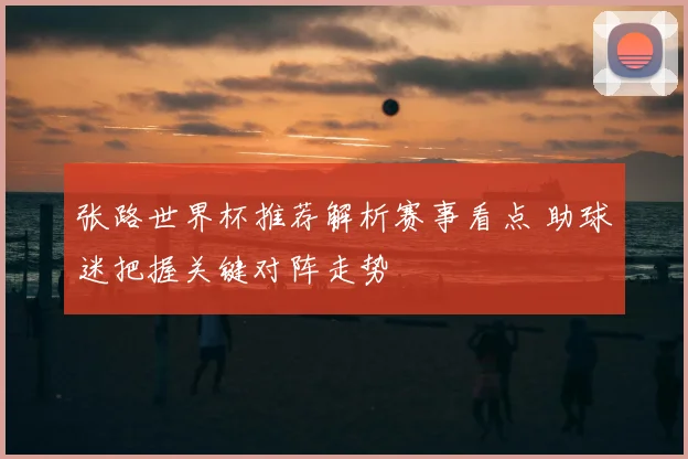 张路世界杯推荐解析赛事看点 助球迷把握关键对阵走势