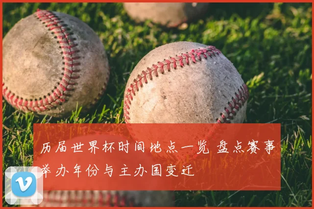 历届世界杯时间地点一览 盘点赛事举办年份与主办国变迁