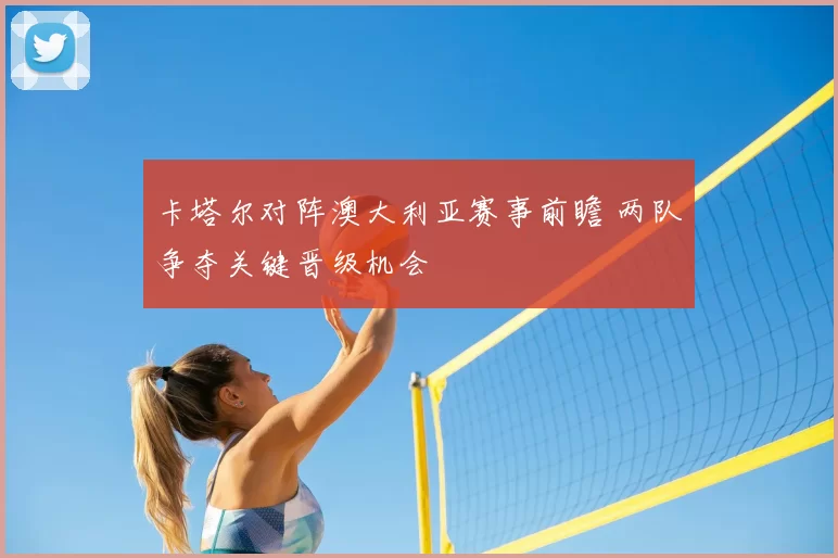 卡塔尔对阵澳大利亚赛事前瞻 两队争夺关键晋级机会