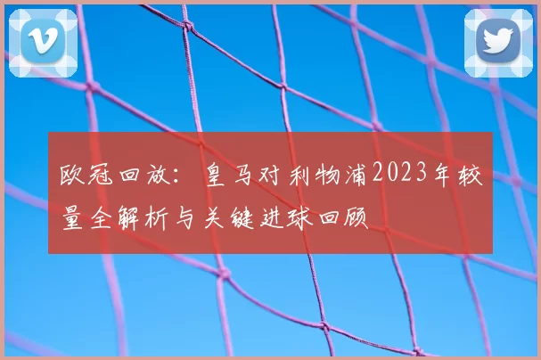 欧冠回放：皇马对利物浦2023年较量全解析与关键进球回顾