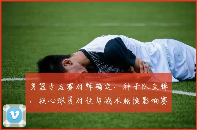 男篮季后赛对阵确定，种子队交锋、核心球员对位与战术轮换影响赛程