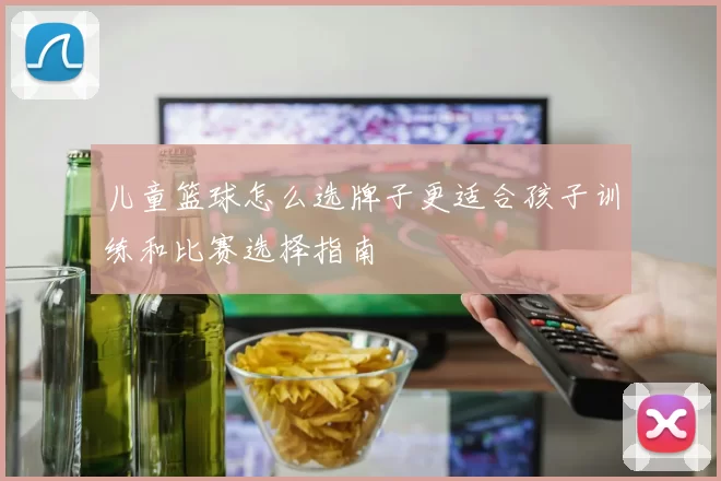 儿童篮球怎么选牌子更适合孩子训练和比赛选择指南