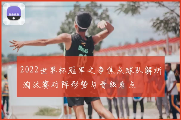 2022世界杯冠军之争焦点球队解析 淘汰赛对阵形势与晋级看点