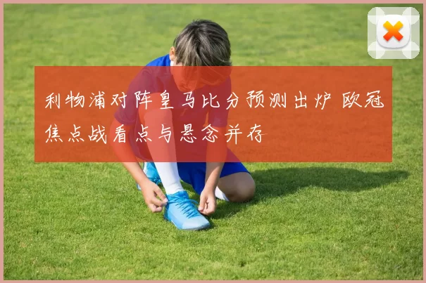 利物浦对阵皇马比分预测出炉 欧冠焦点战看点与悬念并存