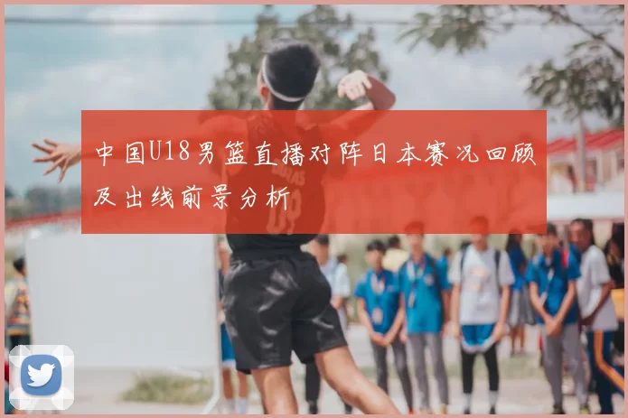 中国U18男篮直播对阵日本赛况回顾及出线前景分析