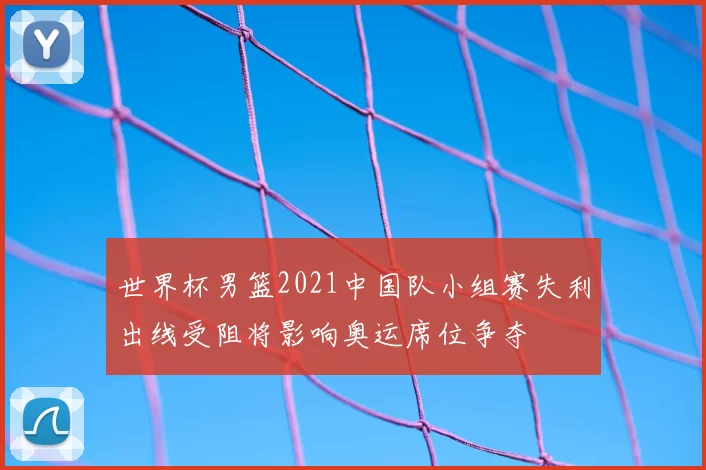 世界杯男篮2021中国队小组赛失利出线受阻将影响奥运席位争夺