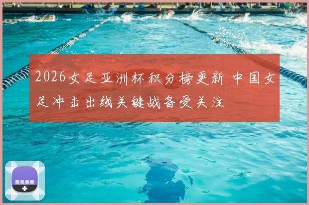 2026女足亚洲杯积分榜更新 中国女足冲击出线关键战备受关注