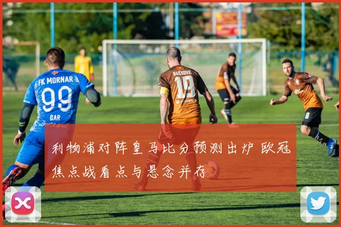 利物浦对阵皇马比分预测出炉 欧冠焦点战看点与悬念并存