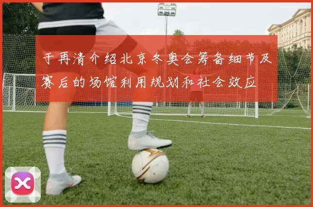 于再清介绍北京冬奥会筹备细节及赛后的场馆利用规划和社会效应