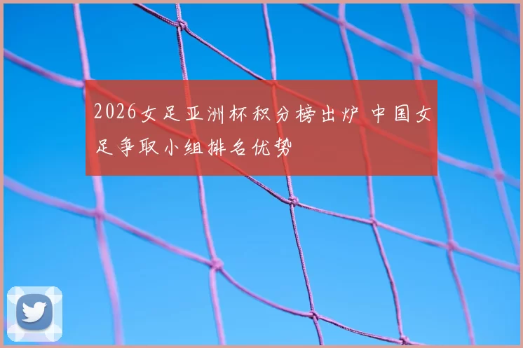 2026女足亚洲杯积分榜出炉 中国女足争取小组排名优势