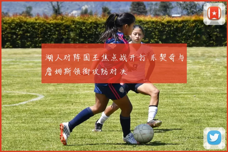 湖人对阵国王焦点战开打 东契奇与詹姆斯领衔攻防对决