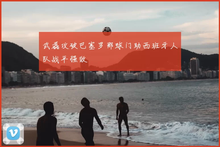 武磊攻破巴塞罗那球门助西班牙人队战平强敌