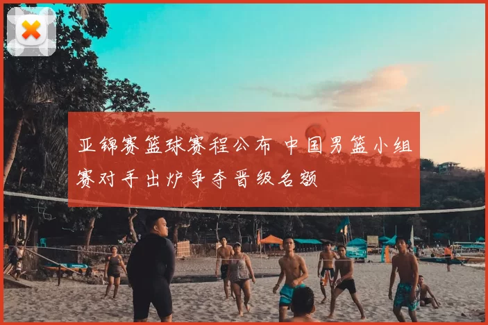 亚锦赛篮球赛程公布 中国男篮小组赛对手出炉争夺晋级名额