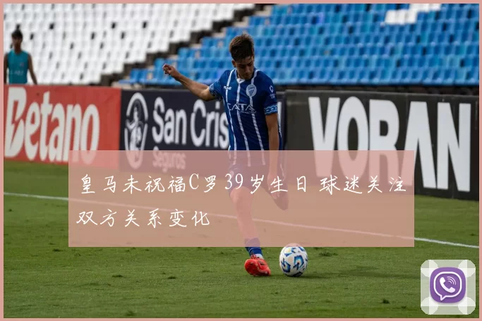 皇马未祝福C罗39岁生日 球迷关注双方关系变化