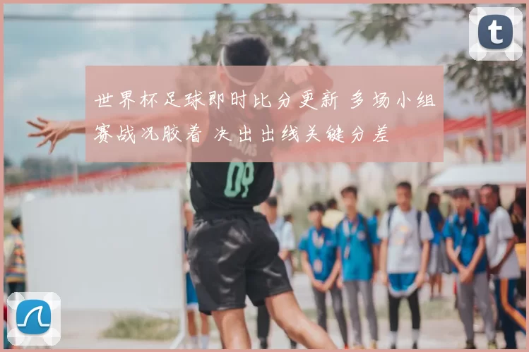 世界杯足球即时比分更新 多场小组赛战况胶着 决出出线关键分差