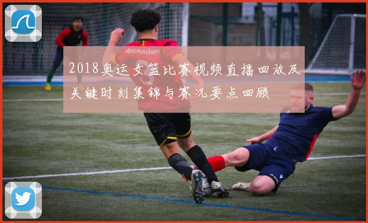 2018奥运女篮比赛视频直播回放及关键时刻集锦与赛况要点回顾