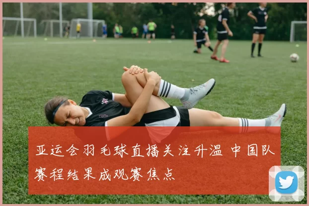亚运会羽毛球直播关注升温 中国队赛程结果成观赛焦点