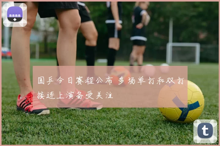 国乒今日赛程公布 多场单打和双打接连上演备受关注