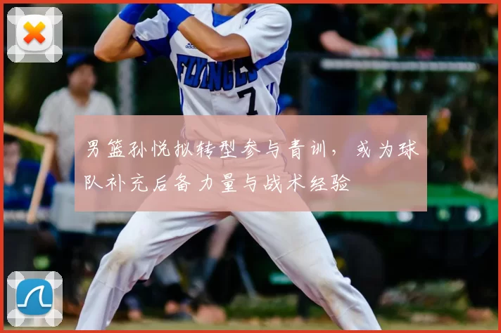 男篮孙悦拟转型参与青训，或为球队补充后备力量与战术经验