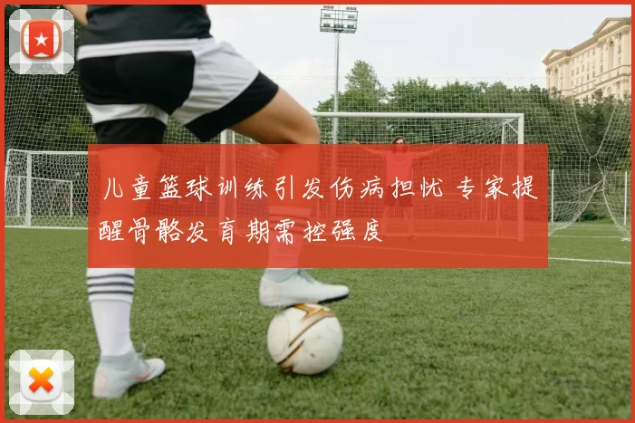 儿童篮球训练引发伤病担忧 专家提醒骨骼发育期需控强度