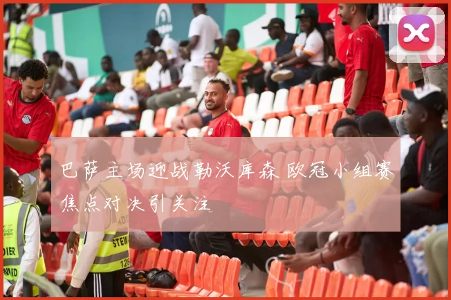 巴萨主场迎战勒沃库森 欧冠小组赛焦点对决引关注