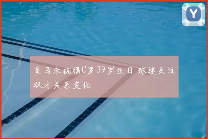 皇马未祝福C罗39岁生日 球迷关注双方关系变化