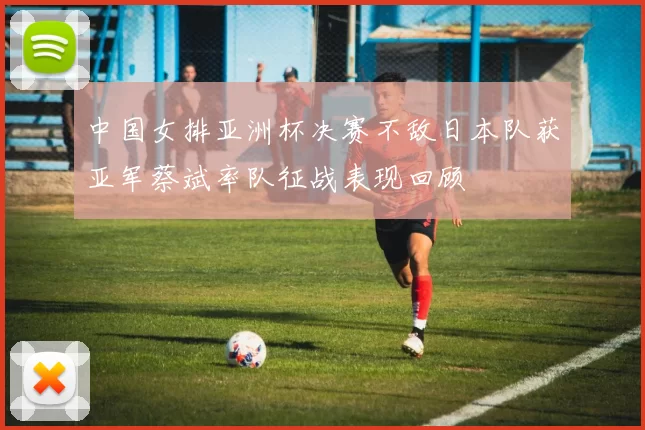中国女排亚洲杯决赛不敌日本队获亚军蔡斌率队征战表现回顾