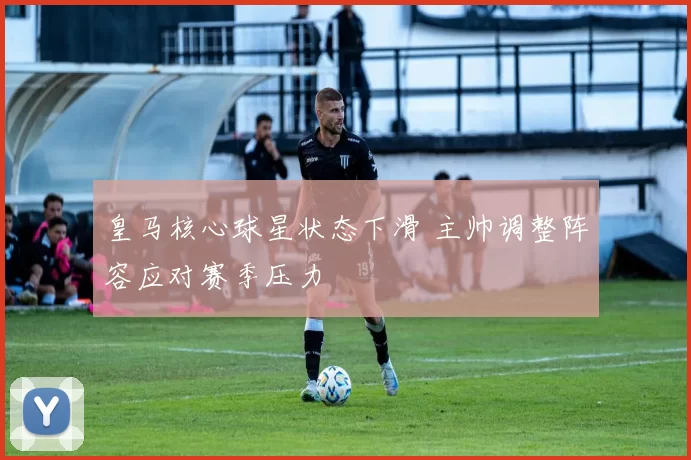 皇马核心球星状态下滑 主帅调整阵容应对赛季压力