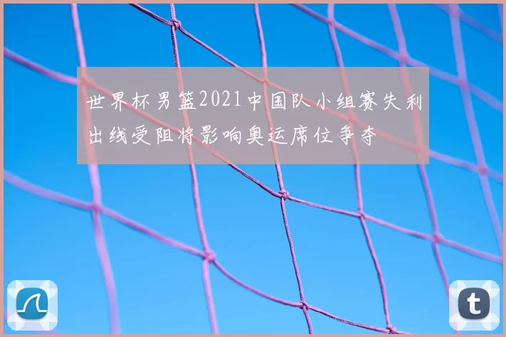 世界杯男篮2021中国队小组赛失利出线受阻将影响奥运席位争夺