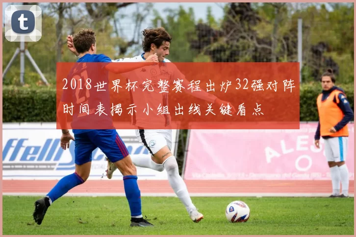 2018世界杯完整赛程出炉32强对阵时间表揭示小组出线关键看点