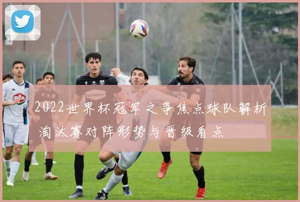 2022世界杯冠军之争焦点球队解析 淘汰赛对阵形势与晋级看点