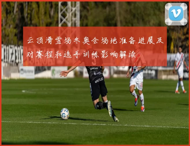 云顶滑雪场冬奥会场地准备进展及对赛程和选手训练影响解读