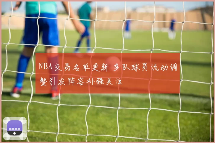NBA交易名单更新 多队球员流动调整引发阵容补强关注