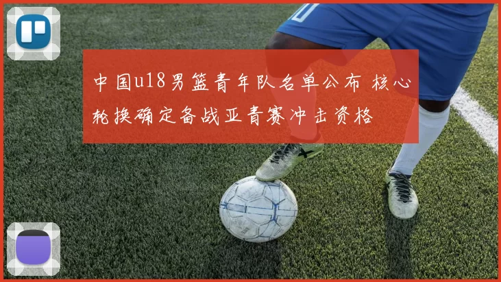 中国u18男篮青年队名单公布 核心轮换确定备战亚青赛冲击资格